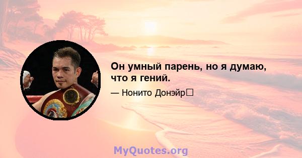 Он умный парень, но я думаю, что я гений.