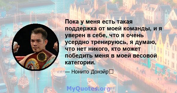 Пока у меня есть такая поддержка от моей команды, и я уверен в себе, что я очень усердно тренируюсь, я думаю, что нет никого, кто может победить меня в моей весовой категории.