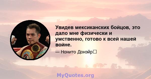 Увидев мексиканских бойцов, это дало мне физически и умственно, готово к всей нашей войне.