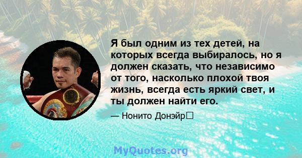 Я был одним из тех детей, на которых всегда выбиралось, но я должен сказать, что независимо от того, насколько плохой твоя жизнь, всегда есть яркий свет, и ты должен найти его.