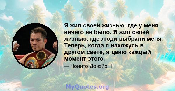 Я жил своей жизнью, где у меня ничего не было. Я жил своей жизнью, где люди выбрали меня. Теперь, когда я нахожусь в другом свете, я ценю каждый момент этого.