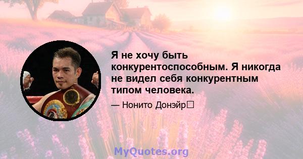 Я не хочу быть конкурентоспособным. Я никогда не видел себя конкурентным типом человека.