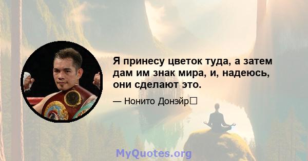 Я принесу цветок туда, а затем дам им знак мира, и, надеюсь, они сделают это.