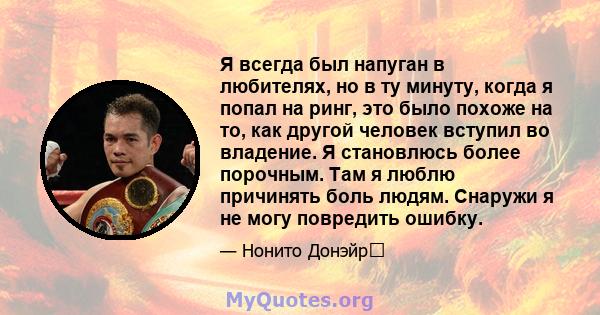 Я всегда был напуган в любителях, но в ту минуту, когда я попал на ринг, это было похоже на то, как другой человек вступил во владение. Я становлюсь более порочным. Там я люблю причинять боль людям. Снаружи я не могу