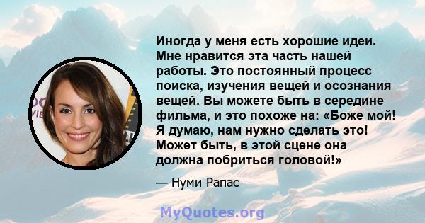 Иногда у меня есть хорошие идеи. Мне нравится эта часть нашей работы. Это постоянный процесс поиска, изучения вещей и осознания вещей. Вы можете быть в середине фильма, и это похоже на: «Боже мой! Я думаю, нам нужно