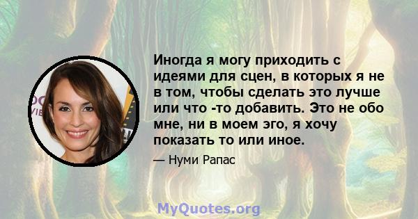 Иногда я могу приходить с идеями для сцен, в которых я не в том, чтобы сделать это лучше или что -то добавить. Это не обо мне, ни в моем эго, я хочу показать то или иное.