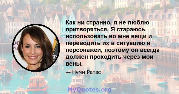 Как ни странно, я не люблю притворяться. Я стараюсь использовать во мне вещи и переводить их в ситуацию и персонажей, поэтому он всегда должен проходить через мои вены.