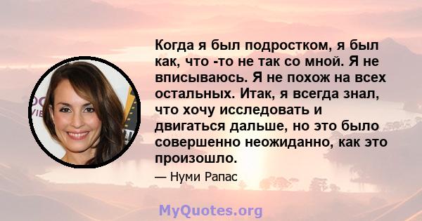 Когда я был подростком, я был как, что -то не так со мной. Я не вписываюсь. Я не похож на всех остальных. Итак, я всегда знал, что хочу исследовать и двигаться дальше, но это было совершенно неожиданно, как это