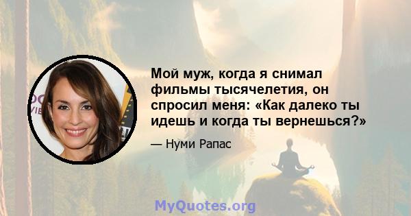 Мой муж, когда я снимал фильмы тысячелетия, он спросил меня: «Как далеко ты идешь и когда ты вернешься?»