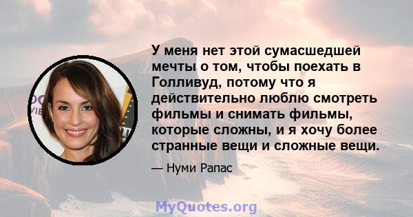 У меня нет этой сумасшедшей мечты о том, чтобы поехать в Голливуд, потому что я действительно люблю смотреть фильмы и снимать фильмы, которые сложны, и я хочу более странные вещи и сложные вещи.