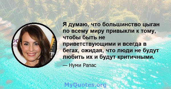 Я думаю, что большинство цыган по всему миру привыкли к тому, чтобы быть не приветствующими и всегда в бегах, ожидая, что люди не будут любить их и будут критичными.