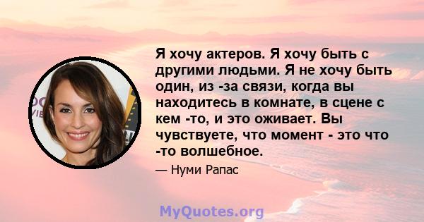 Я хочу актеров. Я хочу быть с другими людьми. Я не хочу быть один, из -за связи, когда вы находитесь в комнате, в сцене с кем -то, и это оживает. Вы чувствуете, что момент - это что -то волшебное.