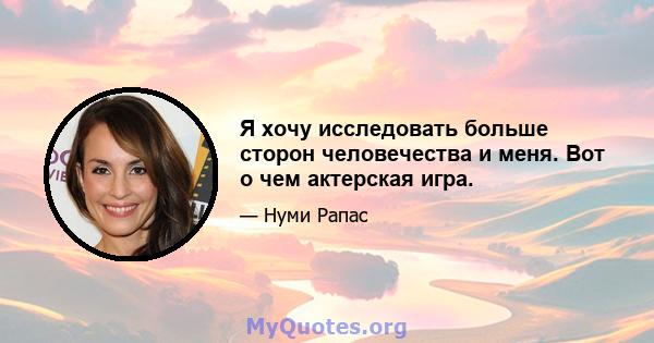 Я хочу исследовать больше сторон человечества и меня. Вот о чем актерская игра.