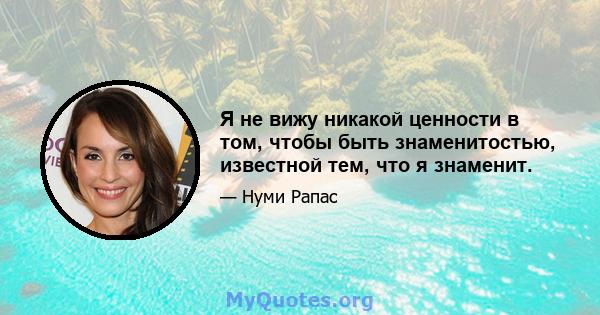 Я не вижу никакой ценности в том, чтобы быть знаменитостью, известной тем, что я знаменит.