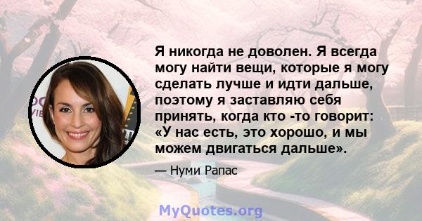 Я никогда не доволен. Я всегда могу найти вещи, которые я могу сделать лучше и идти дальше, поэтому я заставляю себя принять, когда кто -то говорит: «У нас есть, это хорошо, и мы можем двигаться дальше».