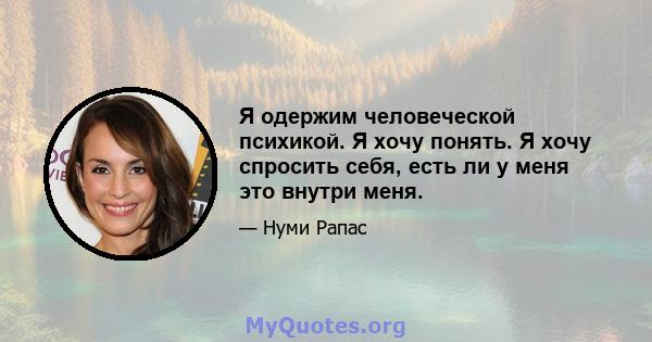 Я одержим человеческой психикой. Я хочу понять. Я хочу спросить себя, есть ли у меня это внутри меня.