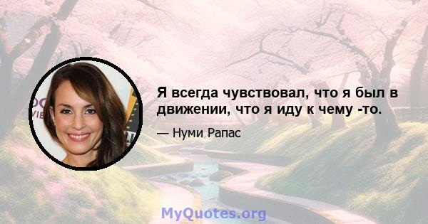 Я всегда чувствовал, что я был в движении, что я иду к чему -то.