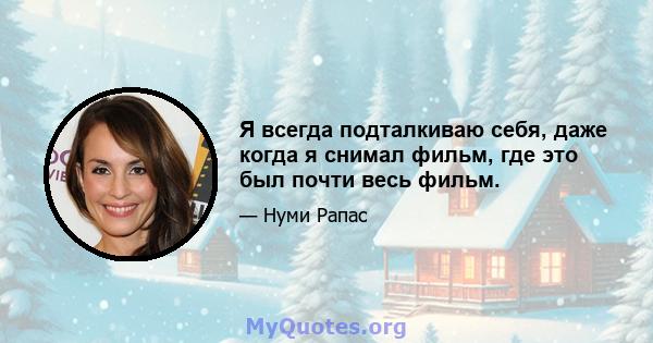 Я всегда подталкиваю себя, даже когда я снимал фильм, где это был почти весь фильм.