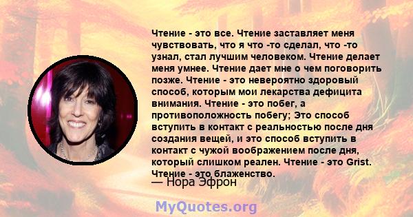 Чтение - это все. Чтение заставляет меня чувствовать, что я что -то сделал, что -то узнал, стал лучшим человеком. Чтение делает меня умнее. Чтение дает мне о чем поговорить позже. Чтение - это невероятно здоровый