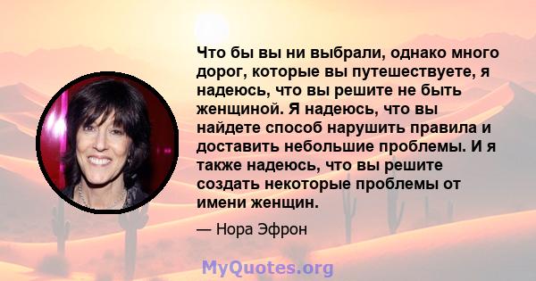 Что бы вы ни выбрали, однако много дорог, которые вы путешествуете, я надеюсь, что вы решите не быть женщиной. Я надеюсь, что вы найдете способ нарушить правила и доставить небольшие проблемы. И я также надеюсь, что вы