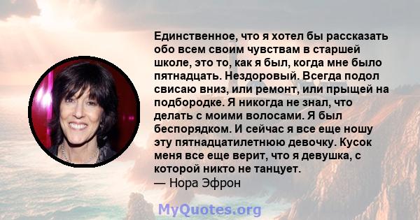 Единственное, что я хотел бы рассказать обо всем своим чувствам в старшей школе, это то, как я был, когда мне было пятнадцать. Нездоровый. Всегда подол свисаю вниз, или ремонт, или прыщей на подбородке. Я никогда не