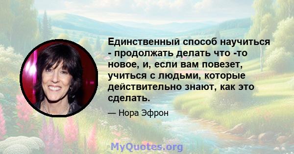 Единственный способ научиться - продолжать делать что -то новое, и, если вам повезет, учиться с людьми, которые действительно знают, как это сделать.