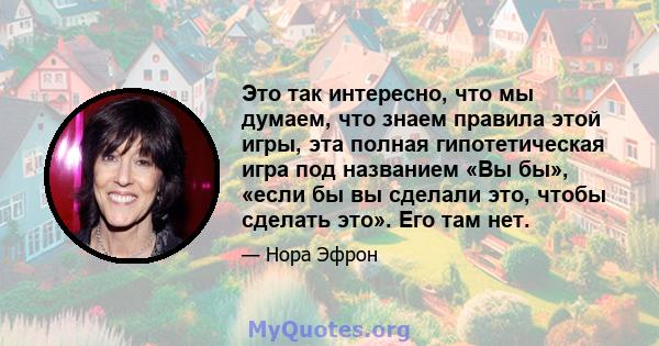 Это так интересно, что мы думаем, что знаем правила этой игры, эта полная гипотетическая игра под названием «Вы бы», «если бы вы сделали это, чтобы сделать это». Его там нет.