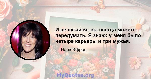 И не пугайся: вы всегда можете передумать. Я знаю: у меня было четыре карьеры и три мужья.