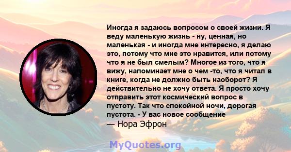 Иногда я задаюсь вопросом о своей жизни. Я веду маленькую жизнь - ну, ценная, но маленькая - и иногда мне интересно, я делаю это, потому что мне это нравится, или потому что я не был смелым? Многое из того, что я вижу,