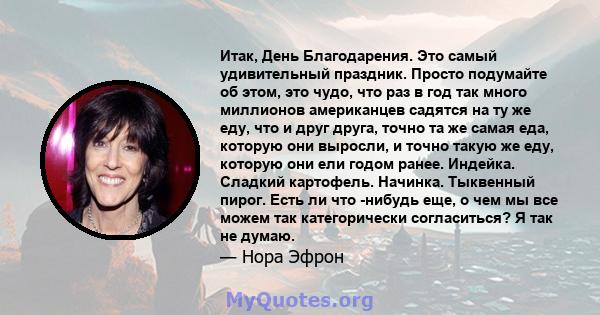 Итак, День Благодарения. Это самый удивительный праздник. Просто подумайте об этом, это чудо, что раз в год так много миллионов американцев садятся на ту же еду, что и друг друга, точно та же самая еда, которую они