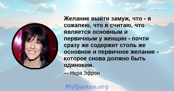 Желание выйти замуж, что - я сожалею, что я считаю, что является основным и первичным у женщин - почти сразу же содержит столь же основное и первичное желание - которое снова должно быть одиноким.