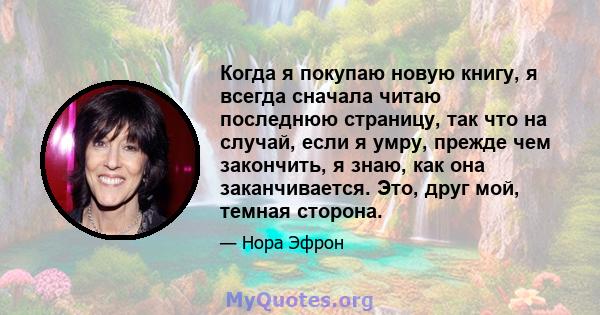 Когда я покупаю новую книгу, я всегда сначала читаю последнюю страницу, так что на случай, если я умру, прежде чем закончить, я знаю, как она заканчивается. Это, друг мой, темная сторона.