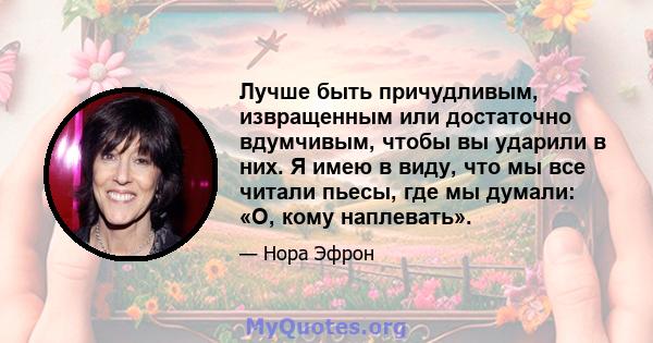 Лучше быть причудливым, извращенным или достаточно вдумчивым, чтобы вы ударили в них. Я имею в виду, что мы все читали пьесы, где мы думали: «О, кому наплевать».