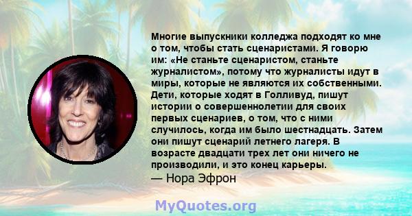 Многие выпускники колледжа подходят ко мне о том, чтобы стать сценаристами. Я говорю им: «Не станьте сценаристом, станьте журналистом», потому что журналисты идут в миры, которые не являются их собственными. Дети,