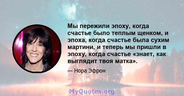 Мы пережили эпоху, когда счастье было теплым щенком, и эпоха, когда счастье была сухим мартини, и теперь мы пришли в эпоху, когда счастье «знает, как выглядит твоя матка».