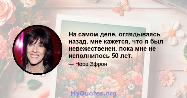 На самом деле, оглядываясь назад, мне кажется, что я был невежественен, пока мне не исполнилось 50 лет.