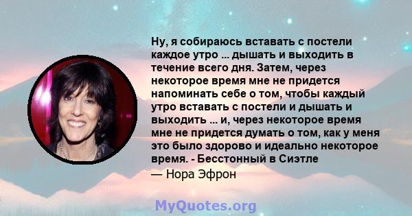 Ну, я собираюсь вставать с постели каждое утро ... дышать и выходить в течение всего дня. Затем, через некоторое время мне не придется напоминать себе о том, чтобы каждый утро вставать с постели и дышать и выходить ...