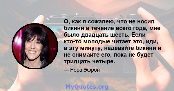 О, как я сожалею, что не носил бикини в течение всего года, мне было двадцать шесть. Если кто-то молодые читает это, иди, в эту минуту, надевайте бикини и не снимайте его, пока не будет тридцать четыре.