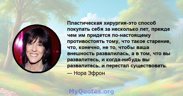 Пластическая хирургия-это способ покупать себя за несколько лет, прежде чем им придется по-настоящему противостоять тому, что такое старение, что, конечно, не то, чтобы ваша внешность развалилась, а в том, что вы