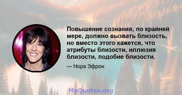 Повышение сознания, по крайней мере, должно вызвать близость, но вместо этого кажется, что атрибуты близости, иллюзия близости, подобие близости.