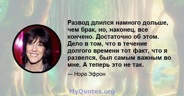 Развод длился намного дольше, чем брак, но, наконец, все кончено. Достаточно об этом. Дело в том, что в течение долгого времени тот факт, что я развелся, был самым важным во мне. А теперь это не так.