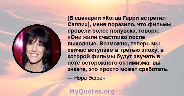 [В сценарии «Когда Гарри встретил Салли»], меня поразило, что фильмы провели более полувека, говоря: «Они жили счастливо после выходные. Возможно, теперь мы сейчас вступаем в третью эпоху, в которой фильмы будут звучать 