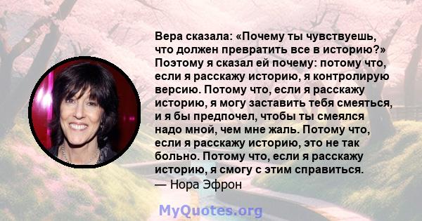 Вера сказала: «Почему ты чувствуешь, что должен превратить все в историю?» Поэтому я сказал ей почему: потому что, если я расскажу историю, я контролирую версию. Потому что, если я расскажу историю, я могу заставить