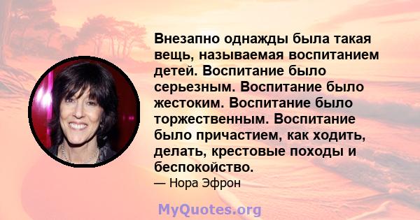 Внезапно однажды была такая вещь, называемая воспитанием детей. Воспитание было серьезным. Воспитание было жестоким. Воспитание было торжественным. Воспитание было причастием, как ходить, делать, крестовые походы и