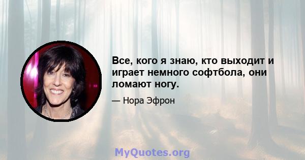 Все, кого я знаю, кто выходит и играет немного софтбола, они ломают ногу.