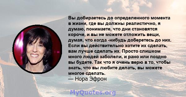 Вы добираетесь до определенного момента в жизни, где вы должны реалистично, я думаю, понимаете, что дни становятся короче, и вы не можете отложить вещи, думая, что когда -нибудь доберетесь до них. Если вы действительно