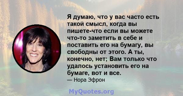 Я думаю, что у вас часто есть такой смысл, когда вы пишете-что если вы можете что-то заметить в себе и поставить его на бумагу, вы свободны от этого. А ты, конечно, нет; Вам только что удалось установить его на бумаге,