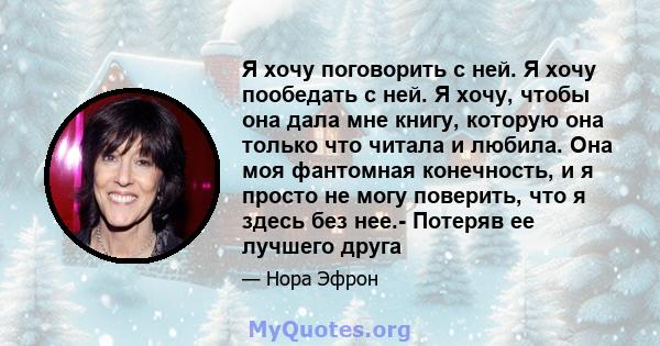 Я хочу поговорить с ней. Я хочу пообедать с ней. Я хочу, чтобы она дала мне книгу, которую она только что читала и любила. Она моя фантомная конечность, и я просто не могу поверить, что я здесь без нее.- Потеряв ее