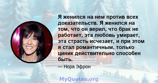 Я женился на нем против всех доказательств. Я женился на том, что он верил, что брак не работает, эта любовь умирает, эта страсть исчезает, и при этом я стал романтичным, только циник действительно способен быть.