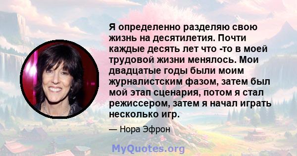 Я определенно разделяю свою жизнь на десятилетия. Почти каждые десять лет что -то в моей трудовой жизни менялось. Мои двадцатые годы были моим журналистским фазом, затем был мой этап сценария, потом я стал режиссером,